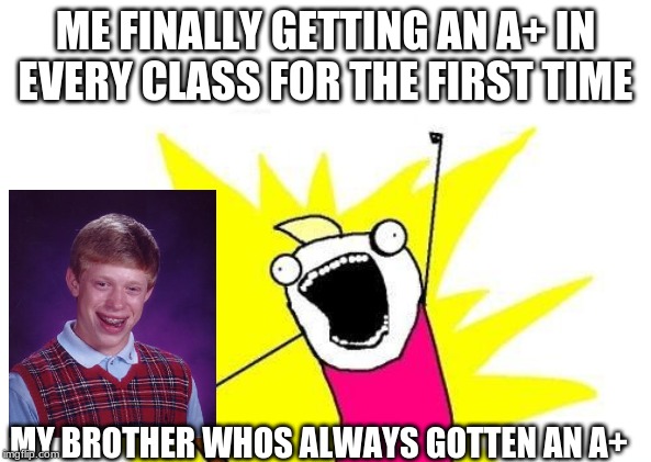 X All The Y | ME FINALLY GETTING AN A+ IN EVERY CLASS FOR THE FIRST TIME; MY BROTHER WHOS ALWAYS GOTTEN AN A+ | image tagged in memes,x all the y | made w/ Imgflip meme maker