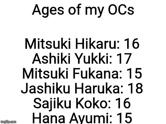 Here are the official ages of my OCs, and yes, their Japanese | Ages of my OCs; Mitsuki Hikaru: 16
Ashiki Yukki: 17
Mitsuki Fukana: 15
Jashiku Haruka: 18
Sajiku Koko: 16
Hana Ayumi: 15 | image tagged in blank white template,oc ages,oh my god why am i doing this | made w/ Imgflip meme maker