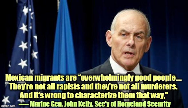 Hey, racists! This one's for you. | Mexican migrants are “overwhelmingly good people.... 
They’re not all rapists and they’re not all murderers. 
And it’s wrong to characterize them that way,"; ----- Marine Gen. John Kelly, Sec'y of Homeland Security | image tagged in marine general john kelly sec of homeland security,mexicans,migrants,good,rapist,murderer | made w/ Imgflip meme maker