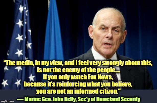 The press is not the enemy of the people. Only someone with something to hide would say that. Like Stalin. | “The media, in my view, and I feel very strongly about this, 
is not the enemy of the people....
If you only watch Fox News, 
because it's reinforcing what you believe, 
you are not an informed citizen."; ---- Marine Gen. John Kelly, Sec'y of Homeland Security | image tagged in marine general john kelly sec of homeland security,press,mainstream media,fox news,stalin | made w/ Imgflip meme maker