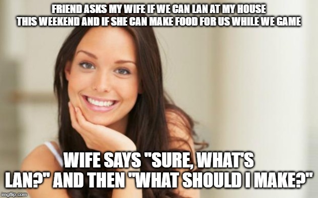Good Girl Gina | FRIEND ASKS MY WIFE IF WE CAN LAN AT MY HOUSE THIS WEEKEND AND IF SHE CAN MAKE FOOD FOR US WHILE WE GAME; WIFE SAYS "SURE, WHAT'S LAN?" AND THEN "WHAT SHOULD I MAKE?" | image tagged in good girl gina,AdviceAnimals | made w/ Imgflip meme maker