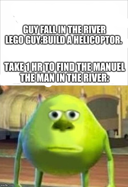 GUY FALL IN THE RIVER 
LEGO GUY:BUILD A HELICOPTOR. TAKE 1 HR TO FIND THE MANUEL
THE MAN IN THE RIVER: | made w/ Imgflip meme maker