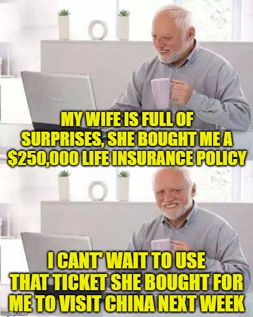 Hide the Pain Harold Meme | MY WIFE IS FULL OF SURPRISES, SHE BOUGHT ME A $250,000 LIFE INSURANCE POLICY; I CANT' WAIT TO USE THAT TICKET SHE BOUGHT FOR ME TO VISIT CHINA NEXT WEEK | image tagged in memes,hide the pain harold | made w/ Imgflip meme maker