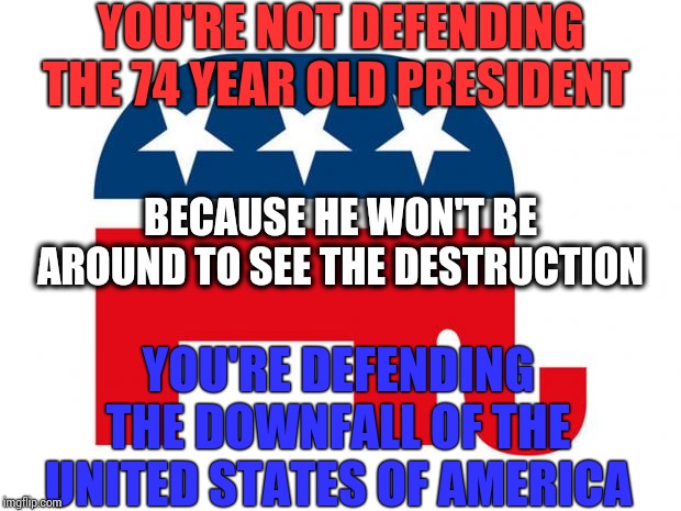 Times Up | YOU'RE NOT DEFENDING THE 74 YEAR OLD PRESIDENT; BECAUSE HE WON'T BE AROUND TO SEE THE DESTRUCTION; YOU'RE DEFENDING THE DOWNFALL OF THE UNITED STATES OF AMERICA | image tagged in republican,memes,trump unfit unqualified dangerous,liar in chief,lock him up,loser in chief | made w/ Imgflip meme maker