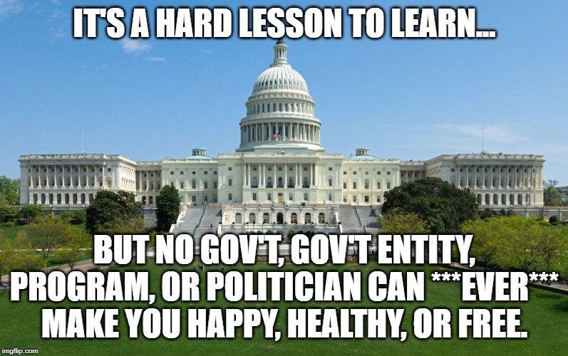 capitol hill | IT'S A HARD LESSON TO LEARN... BUT NO GOV'T, GOV'T ENTITY, PROGRAM, OR POLITICIAN CAN ***EVER*** MAKE YOU HAPPY, HEALTHY, OR FREE. | image tagged in capitol hill | made w/ Imgflip meme maker