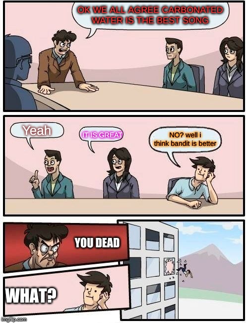 Boardroom Meeting Suggestion Meme | OK WE ALL AGREE CARBONATED WATER IS THE BEST SONG; Yeah; NO? well i think bandit is better; IT IS GREAT; YOU DEAD; WHAT? | image tagged in memes,boardroom meeting suggestion | made w/ Imgflip meme maker