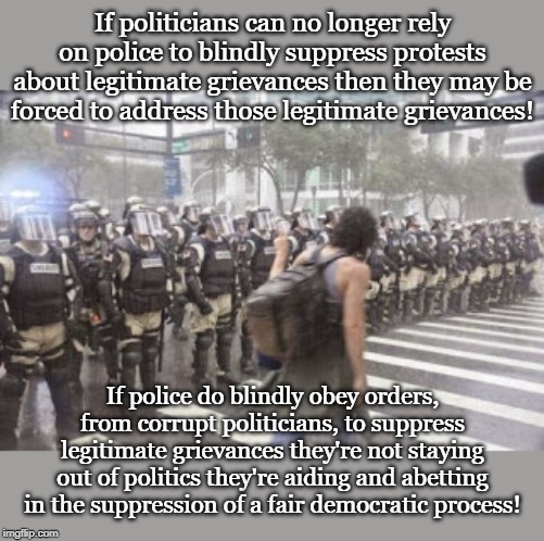 If politicians can no longer rely on police to blindly suppress protests about legitimate grievances then they may be forced to address those legitimate grievances! If police do blindly obey orders, from corrupt politicians, to suppress legitimate grievances they're not staying out of politics they're aiding and abetting in the suppression of a fair democratic process! | made w/ Imgflip meme maker