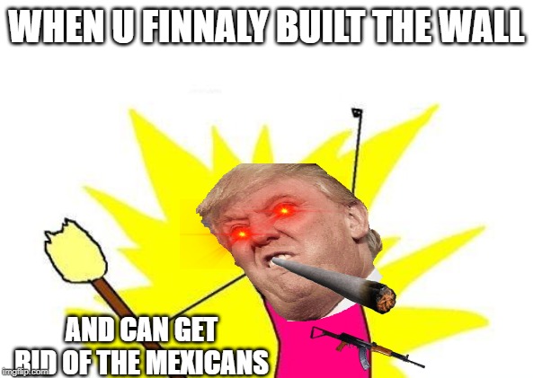 X All The Y Meme | WHEN U FINNALY BUILT THE WALL; AND CAN GET RID OF THE MEXICANS | image tagged in memes,x all the y | made w/ Imgflip meme maker