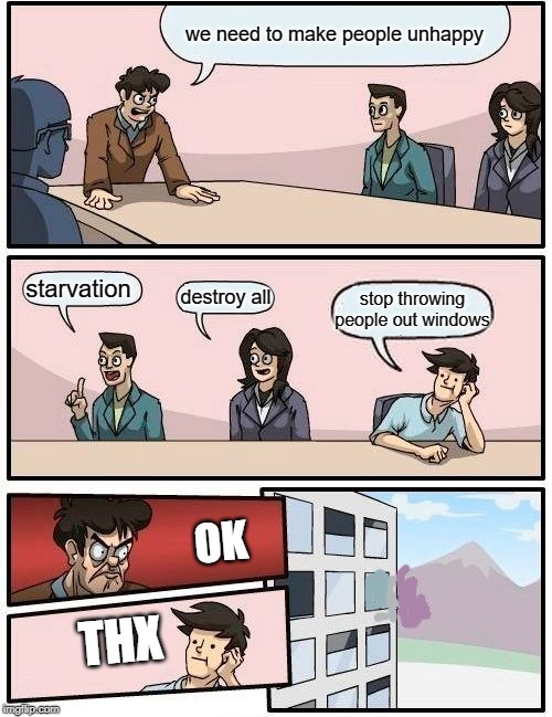 Boardroom Meeting Suggestion | we need to make people unhappy; starvation; destroy all; stop throwing people out windows; OK; THX | image tagged in memes,boardroom meeting suggestion | made w/ Imgflip meme maker