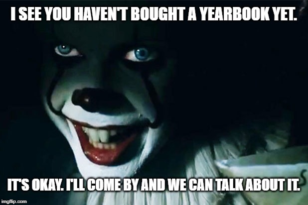 I'll come by. | I SEE YOU HAVEN'T BOUGHT A YEARBOOK YET. IT'S OKAY. I'LL COME BY AND WE CAN TALK ABOUT IT. | image tagged in yearbook,it,clown,creepy | made w/ Imgflip meme maker