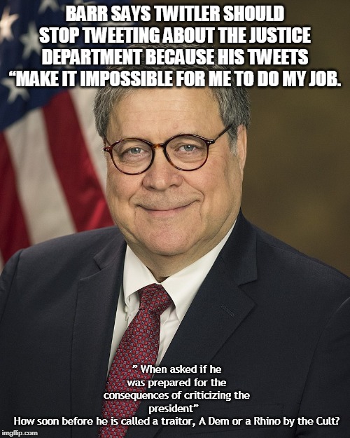 William Barr | BARR SAYS TWITLER SHOULD STOP TWEETING ABOUT THE JUSTICE DEPARTMENT BECAUSE HIS TWEETS “MAKE IT IMPOSSIBLE FOR ME TO DO MY JOB. ” When asked if he was prepared for the consequences of criticizing the president”  
How soon before he is called a traitor, A Dem or a Rhino by the Cult? | image tagged in william barr | made w/ Imgflip meme maker