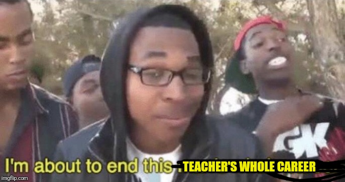 I’m about to end this man’s whole career | TEACHER'S WHOLE CAREER | image tagged in im about to end this mans whole career | made w/ Imgflip meme maker