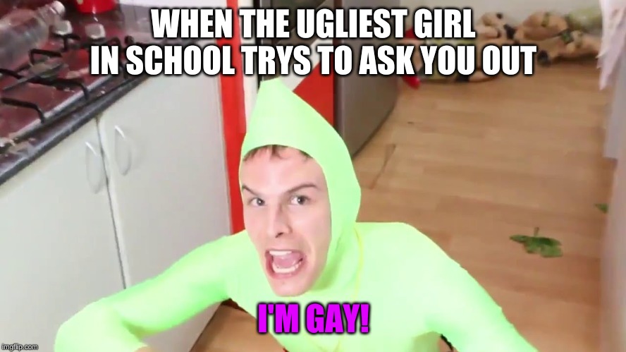 IM GAY | WHEN THE UGLIEST GIRL IN SCHOOL TRYS TO ASK YOU OUT; I'M GAY! | image tagged in im gay | made w/ Imgflip meme maker