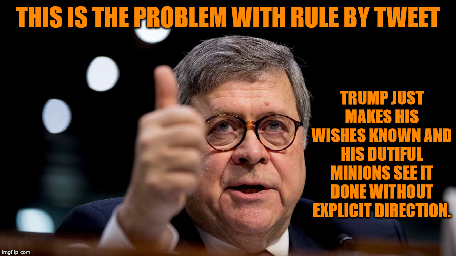 A very public directive carried out expeditiously by the people's lawyer for the benefit of the executive. | THIS IS THE PROBLEM WITH RULE BY TWEET; TRUMP JUST MAKES HIS WISHES KNOWN AND HIS DUTIFUL MINIONS SEE IT DONE WITHOUT EXPLICIT DIRECTION. | image tagged in bill barr,memes,politics | made w/ Imgflip meme maker