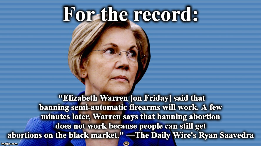 warren | For the record:; "Elizabeth Warren [on Friday] said that banning semi-automatic firearms will work. A few minutes later, Warren says that banning abortion does not work because people can still get abortions on the black market." —The Daily Wire's Ryan Saavedra | image tagged in warren | made w/ Imgflip meme maker