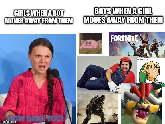 Blank White Template | BOYS WHEN A GIRL MOVES AWAY FROM THEM; GIRLS WHEN A BOY MOVES AWAY FROM THEM; HOW DARE YOU! | image tagged in blank white template | made w/ Imgflip meme maker