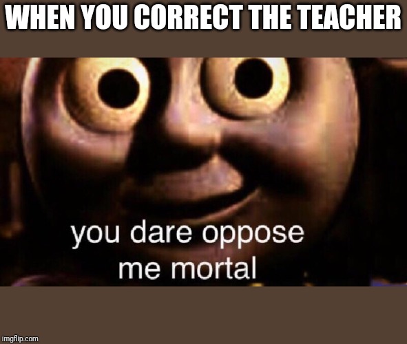 You dare oppose me mortal | WHEN YOU CORRECT THE TEACHER | image tagged in you dare oppose me mortal | made w/ Imgflip meme maker