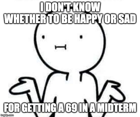 I dont know | I DON'T KNOW WHETHER TO BE HAPPY OR SAD; FOR GETTING A 69 IN A MIDTERM | image tagged in i dont know | made w/ Imgflip meme maker