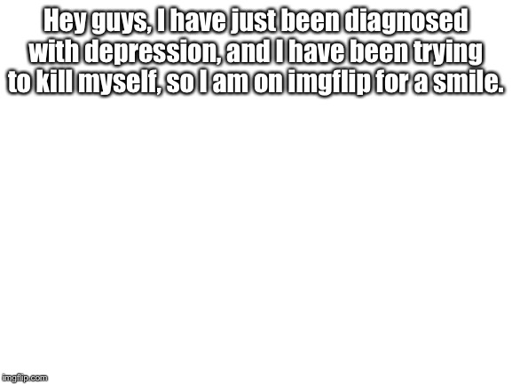 Blank White Template | Hey guys, I have just been diagnosed with depression, and I have been trying to kill myself, so I am on imgflip for a smile. | image tagged in blank white template | made w/ Imgflip meme maker