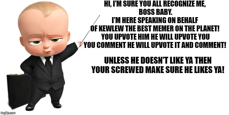 kewlew is silly | HI, I'M SURE YOU ALL RECOGNIZE ME,
 BOSS BABY.
I'M HERE SPEAKING ON BEHALF OF KEWLEW THE BEST MEMER ON THE PLANET!
 YOU UPVOTE HIM HE WILL UPVOTE YOU
YOU COMMENT HE WILL UPVOTE IT AND COMMENT! UNLESS HE DOESN'T LIKE YA THEN YOUR SCREWED MAKE SURE HE LIKES YA! | image tagged in boss baby make a statement,kewlew | made w/ Imgflip meme maker