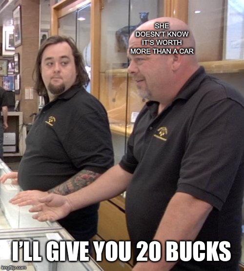 pawn stars rebuttal | SHE DOESN’T KNOW IT’S WORTH MORE THAN A CAR I’LL GIVE YOU 20 BUCKS | image tagged in pawn stars rebuttal | made w/ Imgflip meme maker