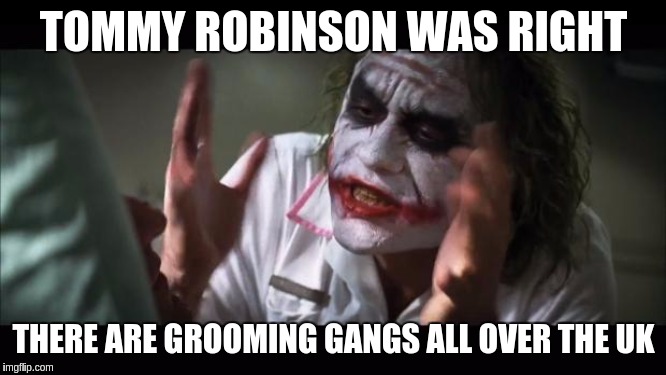 Just say the name #TommyRobinson And everybody loses their minds | TOMMY ROBINSON WAS RIGHT; THERE ARE GROOMING GANGS ALL OVER THE UK | image tagged in and everybody loses their minds,pedophiles,child abuse,the great awakening,uk,parliament | made w/ Imgflip meme maker