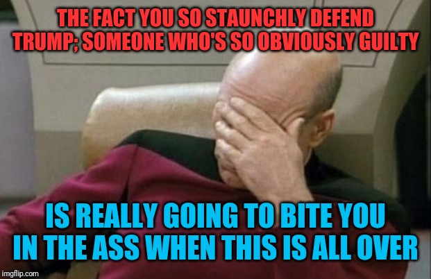 Trumpet's Beware | THE FACT YOU SO STAUNCHLY DEFEND TRUMP; SOMEONE WHO'S SO OBVIOUSLY GUILTY; IS REALLY GOING TO BITE YOU IN THE ASS WHEN THIS IS ALL OVER | image tagged in memes,captain picard facepalm,donald trump,republicans | made w/ Imgflip meme maker