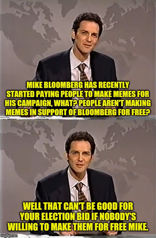 WEEKEND UPDATE WITH NORM | MIKE BLOOMBERG HAS RECENTLY STARTED PAYING PEOPLE TO MAKE MEMES FOR HIS CAMPAIGN, WHAT? PEOPLE AREN'T MAKING MEMES IN SUPPORT OF BLOOMBERG FOR FREE? WELL THAT CAN'T BE GOOD FOR YOUR ELECTION BID IF NOBODY'S WILLING TO MAKE THEM FOR FREE MIKE. | image tagged in weekend update with norm,mike bloomberg,democrat,political meme,election 2020 | made w/ Imgflip meme maker