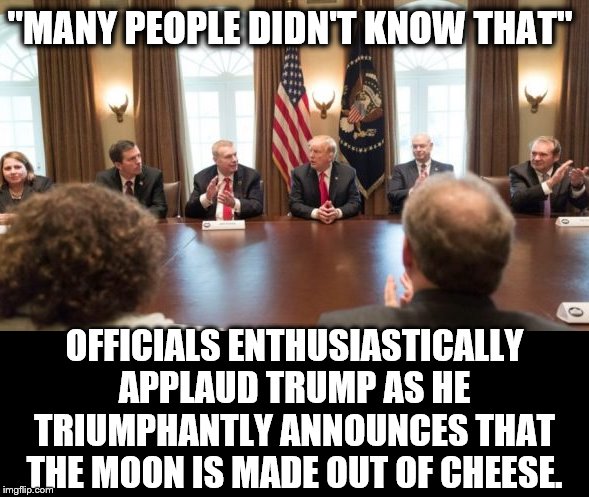 A MAN OF GREAT WISDOM | "MANY PEOPLE DIDN'T KNOW THAT"; OFFICIALS ENTHUSIASTICALLY APPLAUD TRUMP AS HE TRIUMPHANTLY ANNOUNCES THAT THE MOON IS MADE OUT OF CHEESE. | image tagged in trump is a moron,donald trump is an idiot,disaster girl | made w/ Imgflip meme maker
