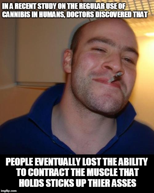 The Truth on THC shall set you free | IN A RECENT STUDY ON THE REGULAR USE OF 
CANNIBIS IN HUMANS, DOCTORS DISCOVERED THAT; PEOPLE EVENTUALLY LOST THE ABILITY
 TO CONTRACT THE MUSCLE THAT
 HOLDS STICKS UP THIER ASSES | image tagged in memes,good guy greg,cannabis,marijuana,420 blaze it | made w/ Imgflip meme maker