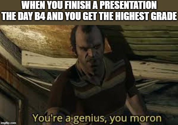 youre a genius you moron | WHEN YOU FINISH A PRESENTATION THE DAY B4 AND YOU GET THE HIGHEST GRADE | image tagged in youre a genius you moron | made w/ Imgflip meme maker