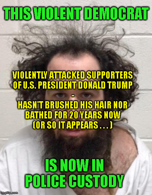 THIS VIOLENT DEMOCRAT; VIOLENTLY ATTACKED SUPPORTERS
OF U.S. PRESIDENT DONALD TRUMP
-
HASN'T BRUSHED HIS HAIR NOR
BATHED FOR 20 YEARS NOW
(OR SO IT APPEARS . . . ); IS NOW IN POLICE CUSTODY | made w/ Imgflip meme maker