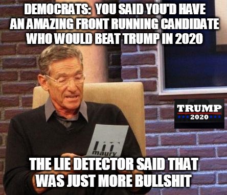 FAKE NEWS DETECTOR | DEMOCRATS:  YOU SAID YOU'D HAVE
AN AMAZING FRONT RUNNING CANDIDATE
WHO WOULD BEAT TRUMP IN 2020; THE LIE DETECTOR SAID THAT
WAS JUST MORE BULLSHIT | image tagged in maury lie detector,democrats,trump 2020,trump supporters,making america great again | made w/ Imgflip meme maker