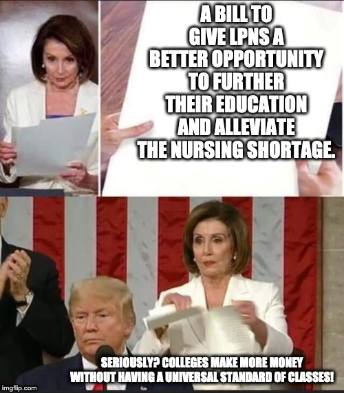 Nancy Pelosi tears speech | A BILL TO GIVE LPNS A BETTER OPPORTUNITY TO FURTHER THEIR EDUCATION AND ALLEVIATE THE NURSING SHORTAGE. SERIOUSLY? COLLEGES MAKE MORE MONEY WITHOUT HAVING A UNIVERSAL STANDARD OF CLASSES! | image tagged in nancy pelosi tears speech | made w/ Imgflip meme maker