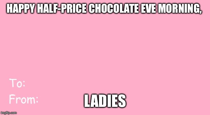 Valentine's Day Card Meme | HAPPY HALF-PRICE CHOCOLATE EVE MORNING, LADIES | image tagged in valentine's day card meme | made w/ Imgflip meme maker
