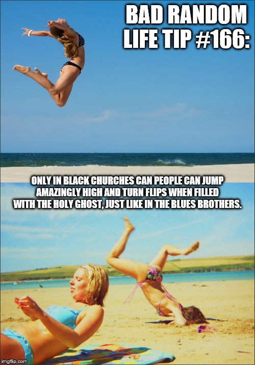 Bikini Jump | BAD RANDOM LIFE TIP #166:; ONLY IN BLACK CHURCHES CAN PEOPLE CAN JUMP AMAZINGLY HIGH AND TURN FLIPS WHEN FILLED WITH THE HOLY GHOST, JUST LIKE IN THE BLUES BROTHERS. | image tagged in bikini jump | made w/ Imgflip meme maker
