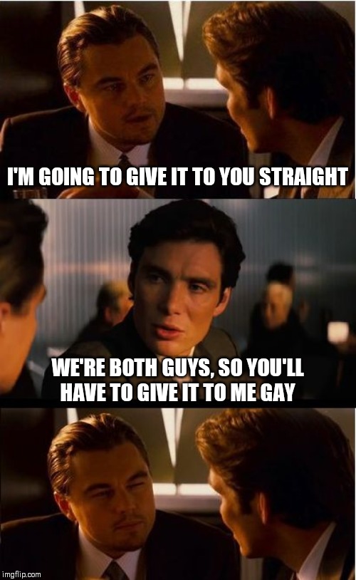 Inception Meme | I'M GOING TO GIVE IT TO YOU STRAIGHT; WE'RE BOTH GUYS, SO YOU'LL HAVE TO GIVE IT TO ME GAY | image tagged in memes,inception | made w/ Imgflip meme maker