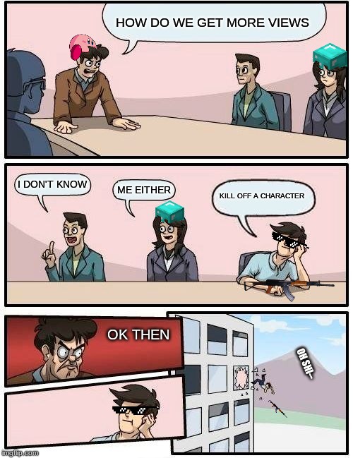 Boardroom Meeting Suggestion Meme | HOW DO WE GET MORE VIEWS; I DON'T KNOW; ME EITHER; KILL OFF A CHARACTER; OK THEN; OH SHI-- | image tagged in memes,boardroom meeting suggestion | made w/ Imgflip meme maker