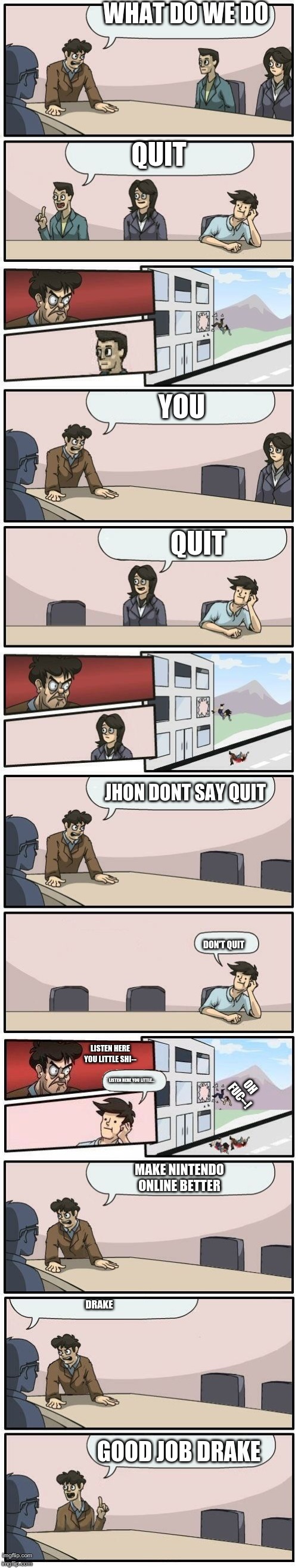 Boardroom Meeting Suggestions Extended | WHAT DO WE DO; QUIT; YOU; QUIT; JHON DONT SAY QUIT; DON'T QUIT; LISTEN HERE YOU LITTLE SHI--; LISTEN HERE YOU LITTLE... OH FUC--! MAKE NINTENDO ONLINE BETTER; DRAKE; GOOD JOB DRAKE | image tagged in boardroom meeting suggestions extended | made w/ Imgflip meme maker