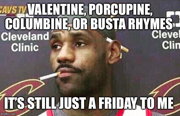 Lebron cigarette  | VALENTINE, PORCUPINE, COLUMBINE, OR BUSTA RHYMES; IT’S STILL JUST A FRIDAY TO ME | image tagged in lebron cigarette | made w/ Imgflip meme maker