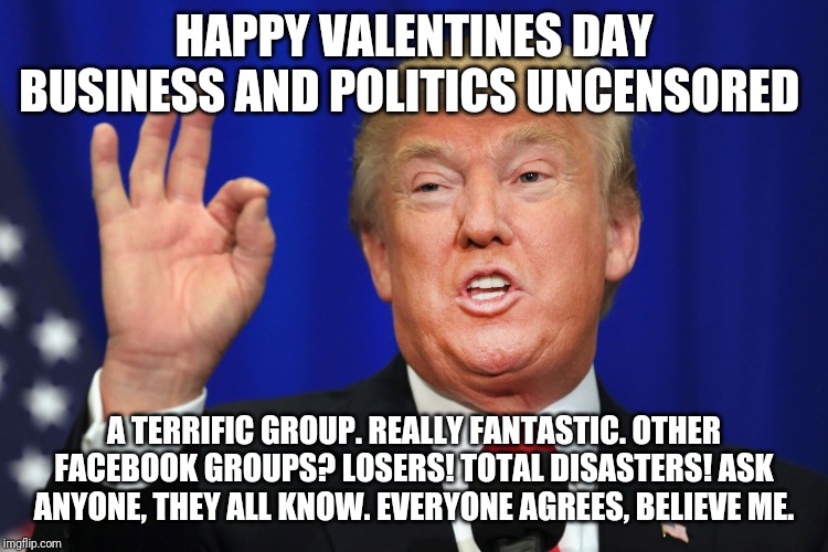 The Best Trump | HAPPY VALENTINES DAY BUSINESS AND POLITICS UNCENSORED; A TERRIFIC GROUP. REALLY FANTASTIC. OTHER FACEBOOK GROUPS? LOSERS! TOTAL DISASTERS! ASK ANYONE, THEY ALL KNOW. EVERYONE AGREES, BELIEVE ME. | image tagged in the best trump | made w/ Imgflip meme maker