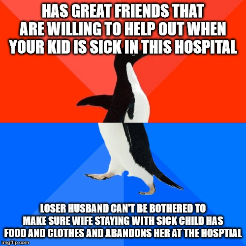 Socially Awesome Awkward Penguin Meme | HAS GREAT FRIENDS THAT ARE WILLING TO HELP OUT WHEN YOUR KID IS SICK IN THIS HOSPITAL; LOSER HUSBAND CAN'T BE BOTHERED TO MAKE SURE WIFE STAYING WITH SICK CHILD HAS FOOD AND CLOTHES AND ABANDONS HER AT THE HOSPTIAL | image tagged in memes,socially awesome awkward penguin | made w/ Imgflip meme maker