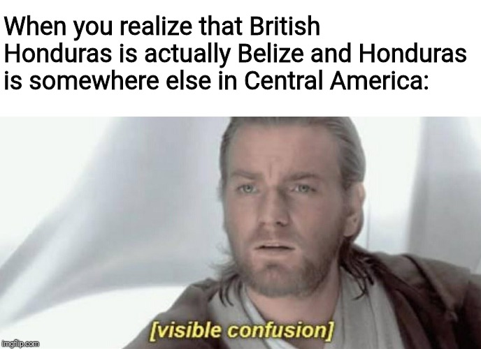 Visible Confusion | When you realize that British Honduras is actually Belize and Honduras is somewhere else in Central America: | image tagged in visible confusion | made w/ Imgflip meme maker