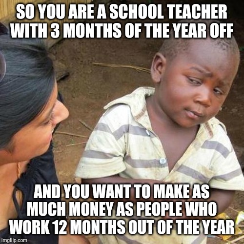 Third World Skeptical Kid Meme | SO YOU ARE A SCHOOL TEACHER WITH 3 MONTHS OF THE YEAR OFF; AND YOU WANT TO MAKE AS MUCH MONEY AS PEOPLE WHO WORK 12 MONTHS OUT OF THE YEAR | image tagged in memes,third world skeptical kid | made w/ Imgflip meme maker