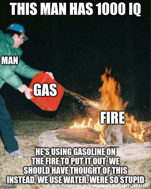 pouring gas on fire | THIS MAN HAS 1000 IQ; MAN; GAS; FIRE; HE'S USING GASOLINE ON THE FIRE TO PUT IT OUT. WE SHOULD HAVE THOUGHT OF THIS INSTEAD, WE USE WATER. WERE SO STUPID | image tagged in pouring gas on fire | made w/ Imgflip meme maker