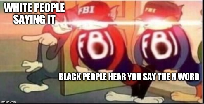 Tom sends fbi | WHITE PEOPLE SAYING IT; BLACK PEOPLE HEAR YOU SAY THE N WORD | image tagged in tom sends fbi | made w/ Imgflip meme maker