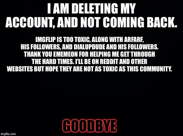 Goodbye Imgflip community, I’m not going to do what Ememeon did, she left and came back. I’m NEVER coming back. | I AM DELETING MY ACCOUNT, AND NOT COMING BACK. IMGFLIP IS TOO TOXIC, ALONG WITH ARFARF, HIS FOLLOWERS, AND DIALUPDUDE AND HIS FOLLOWERS. THANK YOU EMEMEON FOR HELPING ME GET THROUGH THE HARD TIMES. I’LL BE ON REDDIT AND OTHER WEBSITES BUT HOPE THEY ARE NOT AS TOXIC AS THIS COMMUNITY. GOODBYE | image tagged in black background,toxic | made w/ Imgflip meme maker