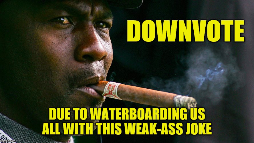 DOWNVOTE DUE TO WATERBOARDING US ALL WITH THIS WEAK-ASS JOKE | made w/ Imgflip meme maker