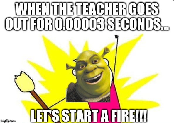 X All The Y Meme | WHEN THE TEACHER GOES OUT FOR 0.00003 SECONDS... LET'S START A FIRE!!! | image tagged in memes,x all the y | made w/ Imgflip meme maker