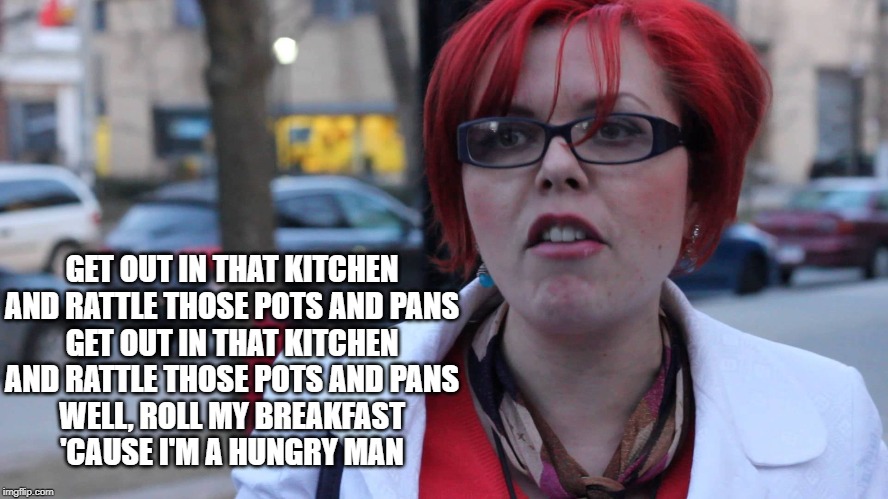 Feminazi | GET OUT IN THAT KITCHEN
AND RATTLE THOSE POTS AND PANS
GET OUT IN THAT KITCHEN
AND RATTLE THOSE POTS AND PANS
WELL, ROLL MY BREAKFAST
'CAUSE I'M A HUNGRY MAN | image tagged in feminazi | made w/ Imgflip meme maker